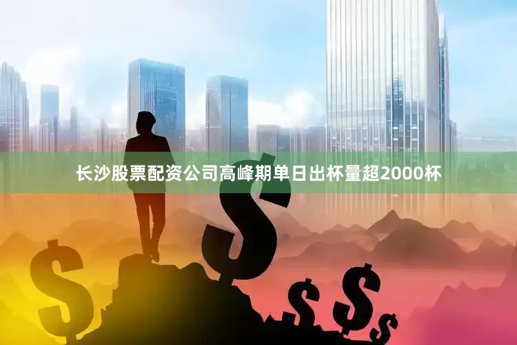 长沙股票配资公司高峰期单日出杯量超2000杯