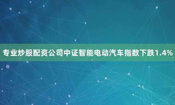 专业炒股配资公司中证智能电动汽车指数下跌1.4%