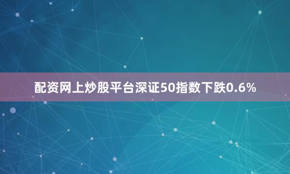 配资网上炒股平台深证50指数下跌0.6%