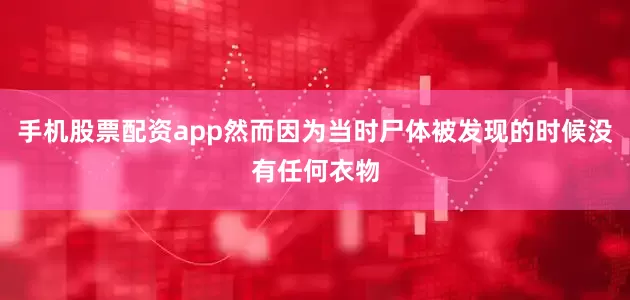 手机股票配资app然而因为当时尸体被发现的时候没有任何衣物