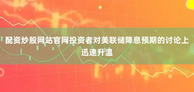 配资炒股网站官网投资者对美联储降息预期的讨论上迅速升温