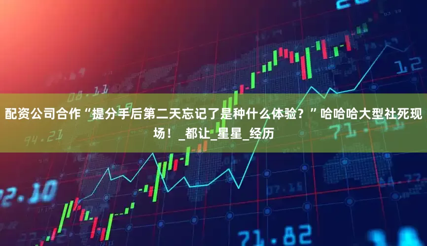 配资公司合作“提分手后第二天忘记了是种什么体验？”哈哈哈大型社死现场！_都让_星星_经历
