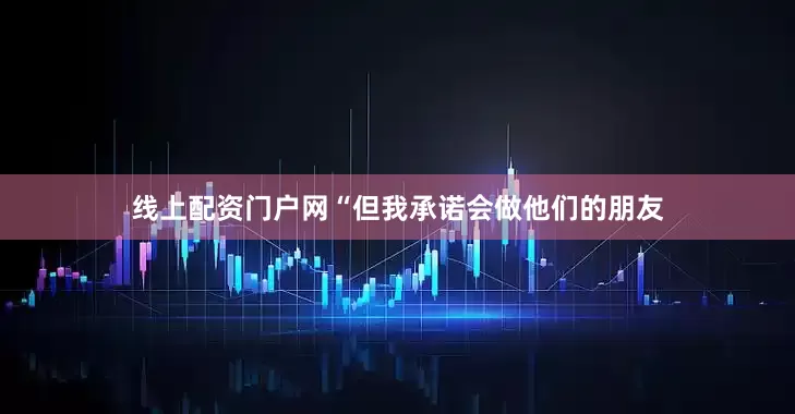 线上配资门户网“但我承诺会做他们的朋友