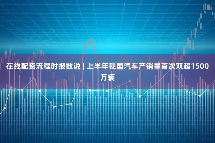 在线配资流程时报数说 | 上半年我国汽车产销量首次双超1500万辆