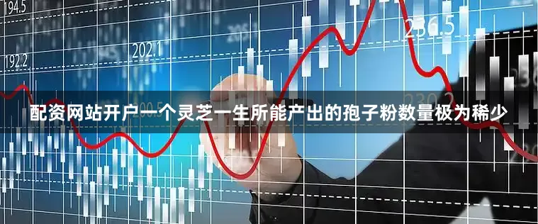 配资网站开户一个灵芝一生所能产出的孢子粉数量极为稀少