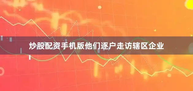 炒股配资手机版他们逐户走访辖区企业
