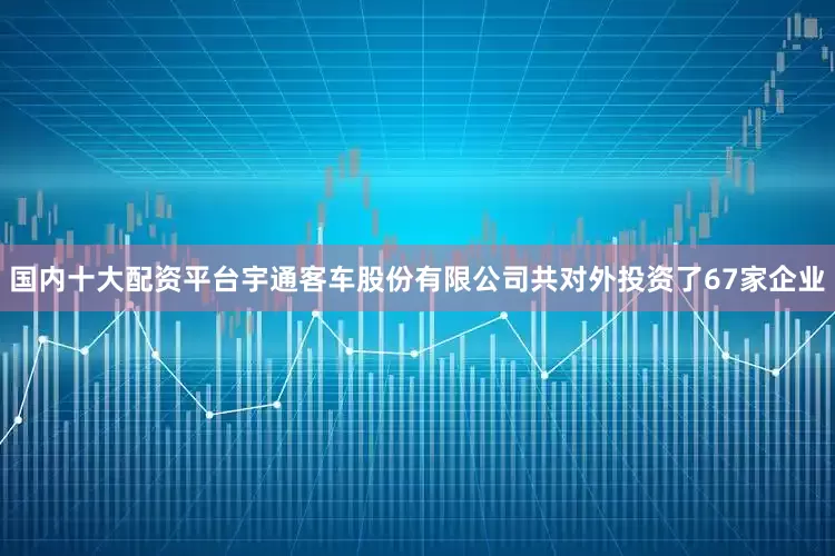 国内十大配资平台宇通客车股份有限公司共对外投资了67家企业