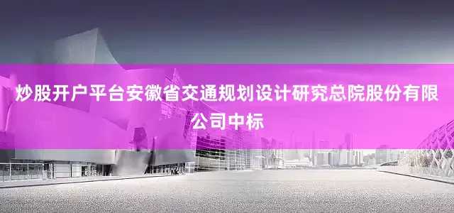 炒股开户平台安徽省交通规划设计研究总院股份有限公司中标