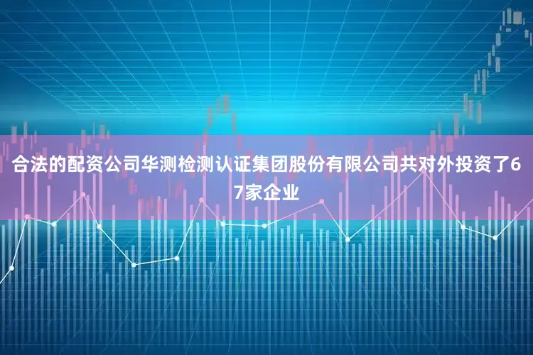 合法的配资公司华测检测认证集团股份有限公司共对外投资了67家企业