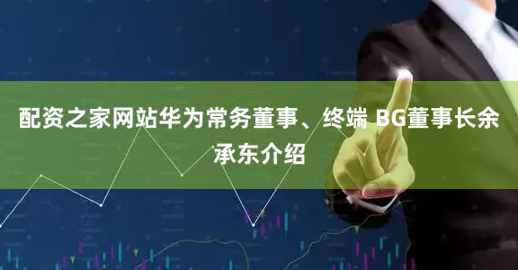 配资之家网站华为常务董事、终端 BG董事长余承东介绍