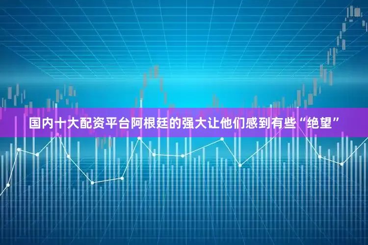 国内十大配资平台阿根廷的强大让他们感到有些“绝望”