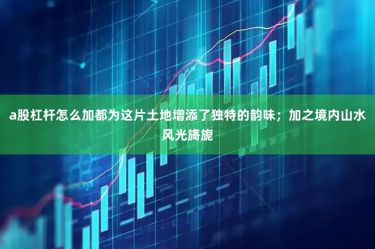 a股杠杆怎么加都为这片土地增添了独特的韵味；加之境内山水风光旖旎