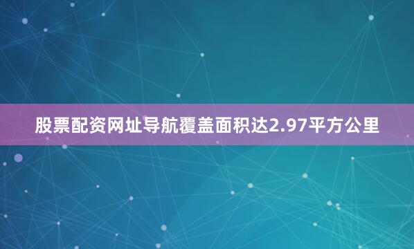 股票配资网址导航覆盖面积达2.97平方公里