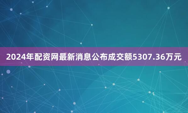 2024年配资网最新消息公布成交额5307.36万元