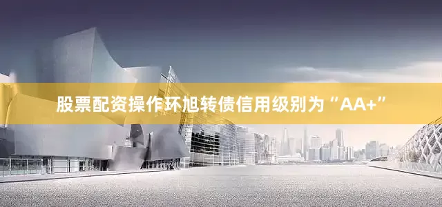 股票配资操作环旭转债信用级别为“AA+”
