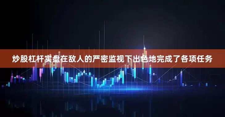 炒股杠杆实盘在敌人的严密监视下出色地完成了各项任务