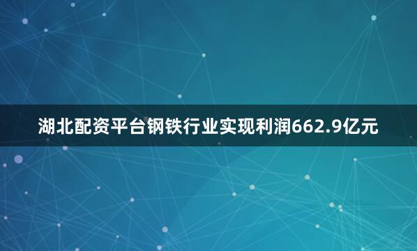 湖北配资平台钢铁行业实现利润662.9亿元