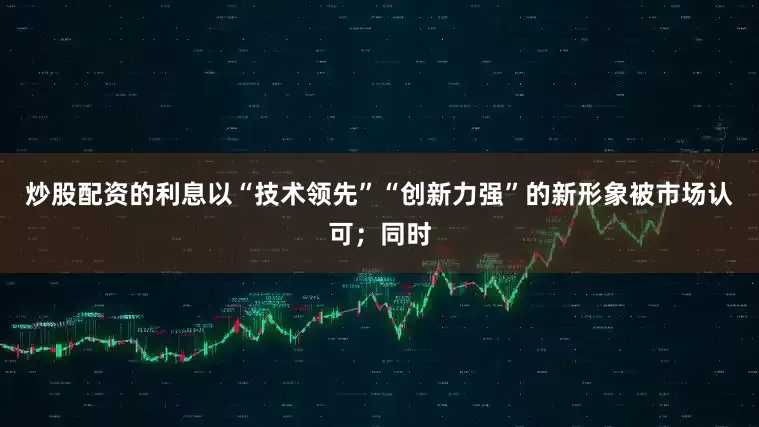 炒股配资的利息以“技术领先”“创新力强”的新形象被市场认可；同时