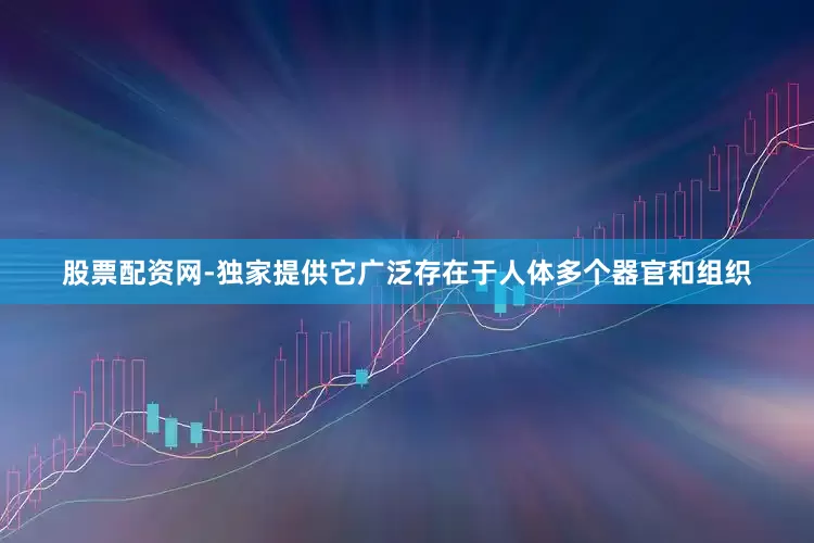 股票配资网-独家提供它广泛存在于人体多个器官和组织