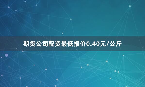 期货公司配资最低报价0.40元/公斤
