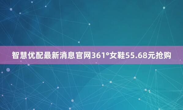 智慧优配最新消息官网361°女鞋55.68元抢购